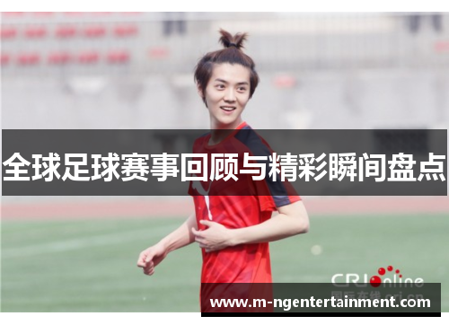全球足球赛事回顾与精彩瞬间盘点 全球足球赛事回顾与精彩瞬间盘点