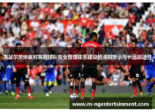 海瑟尔关惨案对英超球队安全管理体系建设的深刻警示与长远启迪性 海瑟尔关惨案对英超球队安全管理体系建设的深刻警示与长远启迪性