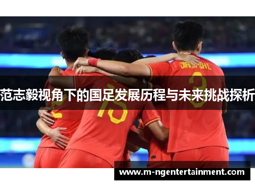 范志毅视角下的国足发展历程与未来挑战探析 范志毅视角下的国足发展历程与未来挑战探析