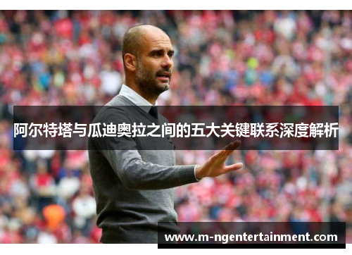 阿尔特塔与瓜迪奥拉之间的五大关键联系深度解析