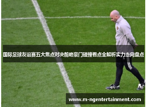 国际足球友谊赛五大焦点对决前瞻豪门碰撞看点全解析实力走向盘点 国际足球友谊赛五大焦点对决前瞻豪门碰撞看点全解析实力走向盘点