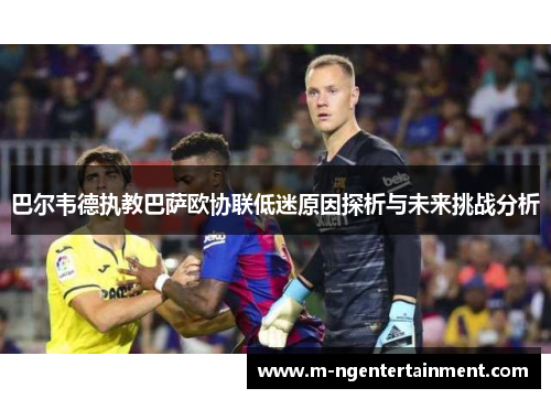 巴尔韦德执教巴萨欧协联低迷原因探析与未来挑战分析 巴尔韦德执教巴萨欧协联低迷原因探析与未来挑战分析