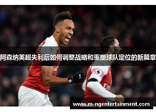 阿森纳英超失利后如何调整战略和重塑球队定位的新篇章