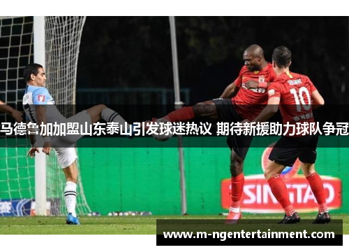 马德鲁加加盟山东泰山引发球迷热议 期待新援助力球队争冠