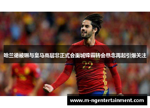 哈兰德被曝与皇马高层非正式会面城锋霸转会悬念再起引爆关注